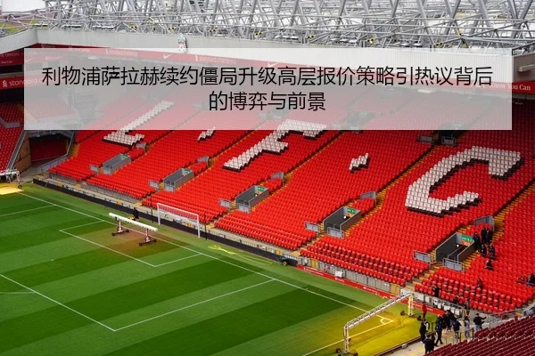 利物浦萨拉赫续约僵局升级高层报价策略引热议背后的博弈与前景