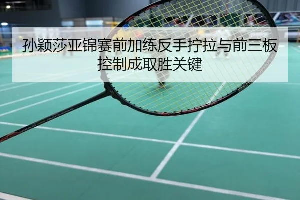 孙颖莎亚锦赛前加练反手拧拉与前三板控制成取胜关键